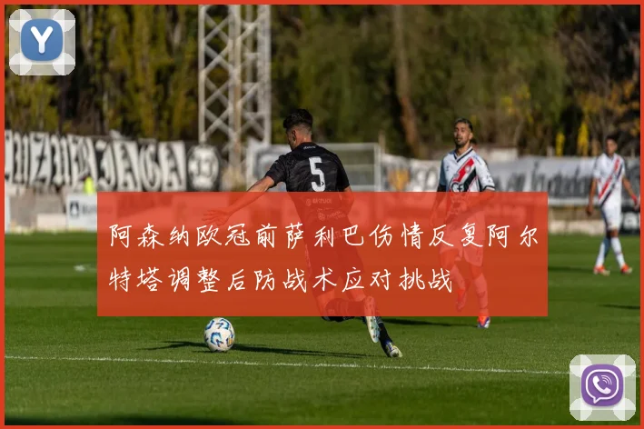 阿森纳欧冠前萨利巴伤情反复阿尔特塔调整后防战术应对挑战